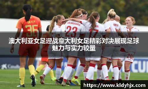 澳大利亚女足迎战意大利女足精彩对决展现足球魅力与实力较量